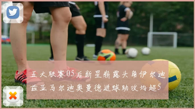五大联赛05后新星崭露头角伊尔迪兹亚马尔迪奥曼德进球助攻均超5