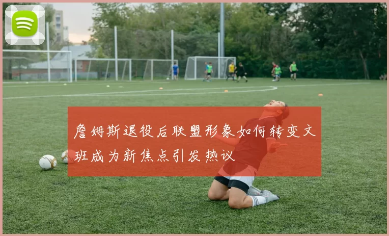 詹姆斯退役后联盟形象如何转变文班成为新焦点引发热议
