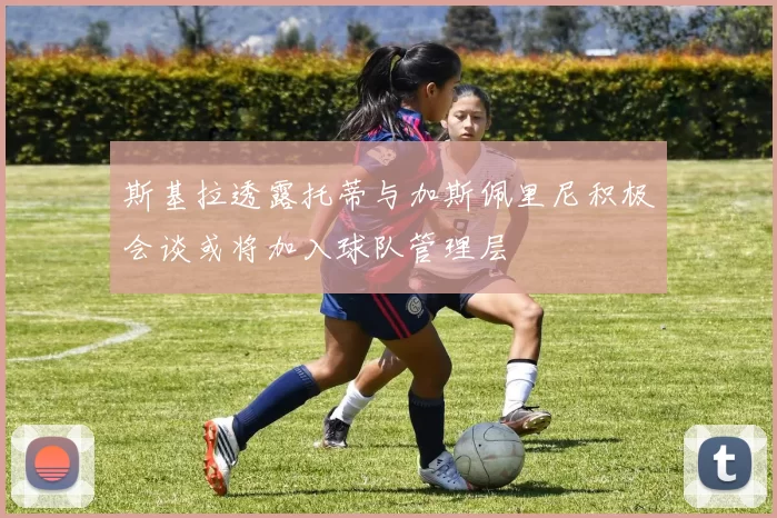 斯基拉透露托蒂与加斯佩里尼积极会谈或将加入球队管理层