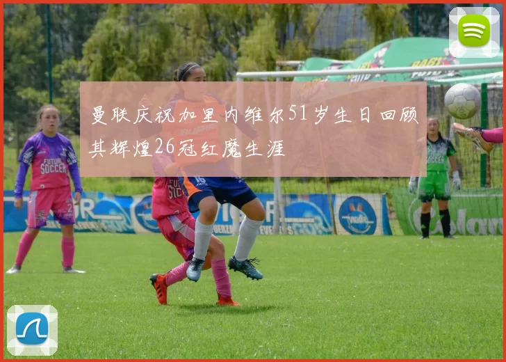 曼联庆祝加里内维尔51岁生日回顾其辉煌26冠红魔生涯