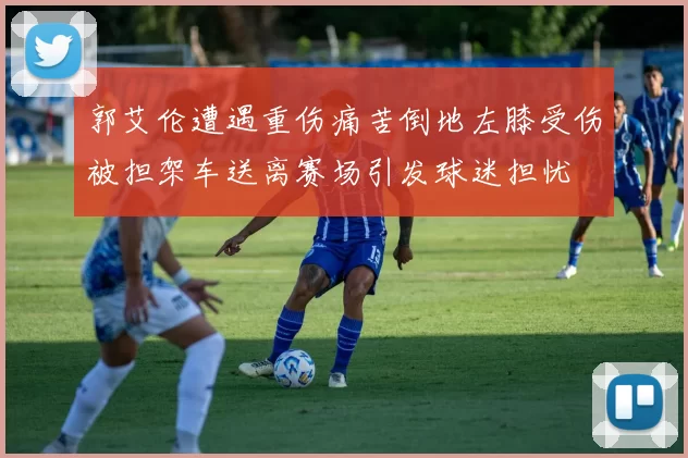 郭艾伦遭遇重伤痛苦倒地左膝受伤被担架车送离赛场引发球迷担忧