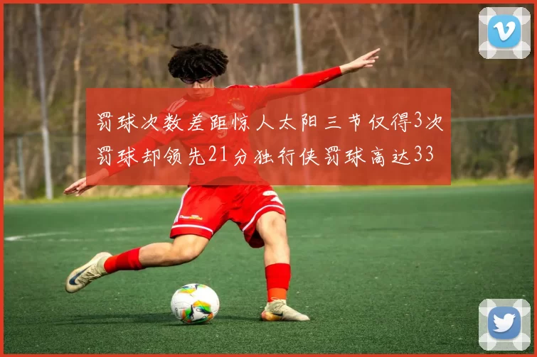 罚球次数差距惊人太阳三节仅得3次罚球却领先21分独行侠罚球高达33次