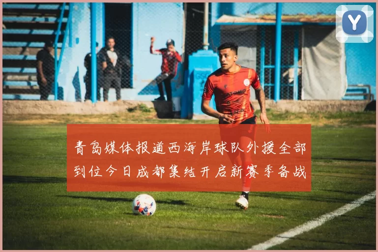 青岛媒体报道西海岸球队外援全部到位今日成都集结开启新赛季备战