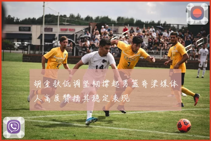 胡金秋低调坚韧撑起男篮脊梁媒体人高度赞扬其稳定表现