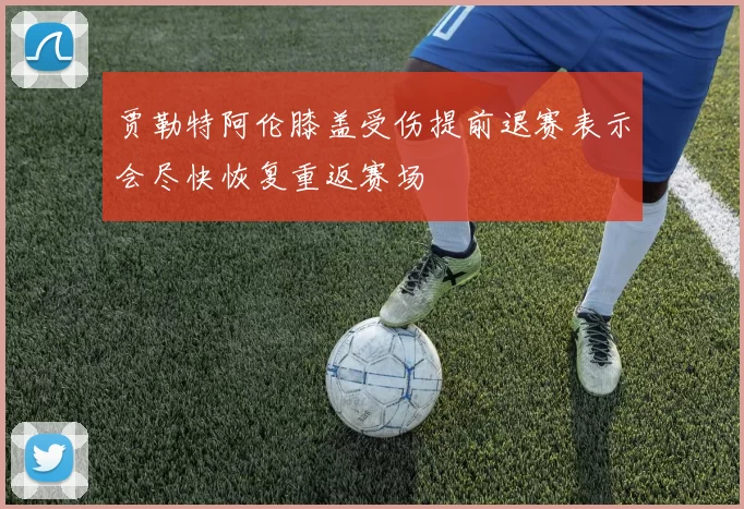 贾勒特阿伦膝盖受伤提前退赛表示会尽快恢复重返赛场