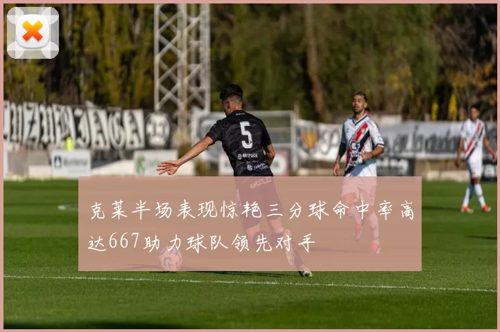 克莱半场表现惊艳三分球命中率高达667助力球队领先对手