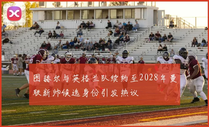 图赫尔与英格兰队续约至2028年曼联新帅候选身份引发热议