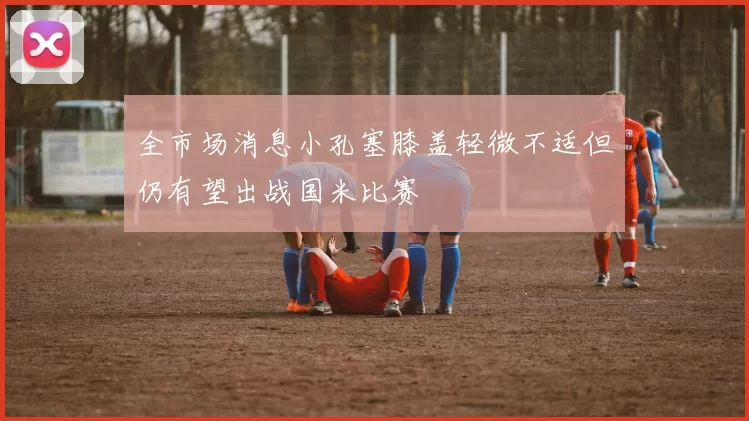 全市场消息小孔塞膝盖轻微不适但仍有望出战国米比赛