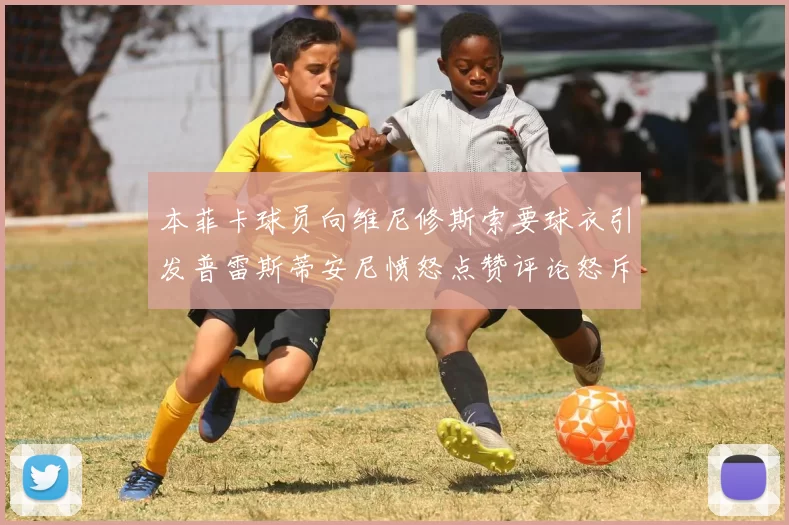 本菲卡球员向维尼修斯索要球衣引发普雷斯蒂安尼愤怒点赞评论怒斥队友