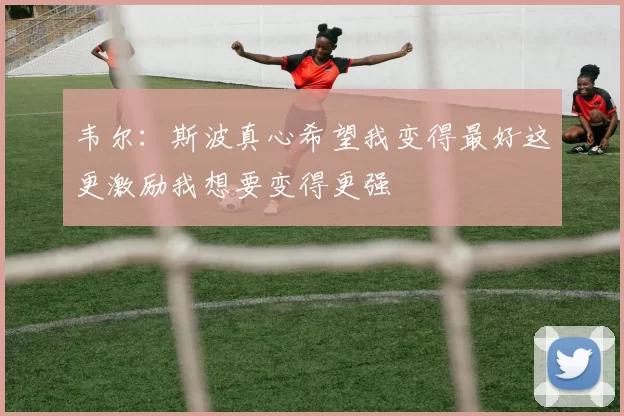 韦尔：斯波真心希望我变得最好这更激励我想要变得更强