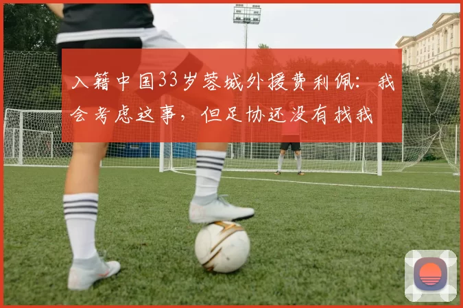 入籍中国33岁蓉城外援费利佩：我会考虑这事，但足协还没有找我